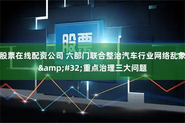 股票在线配资公司 六部门联合整治汽车行业网络乱象 重点治理三大问题
