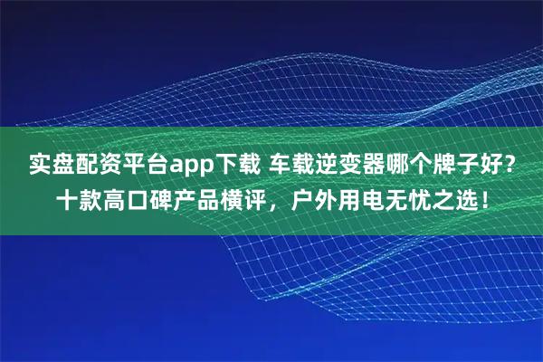 实盘配资平台app下载 车载逆变器哪个牌子好？十款高口碑产品横评，户外用电无忧之选！