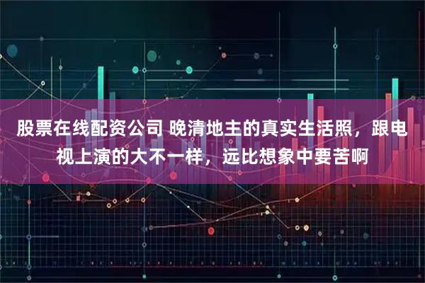 股票在线配资公司 晚清地主的真实生活照，跟电视上演的大不一样，远比想象中要苦啊