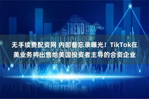 无手续费配资网 内部备忘录曝光！TikTok在美业务将出售给美国投资者主导的合资企业