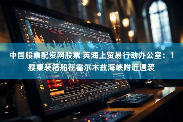 中国股票配资网股票 英海上贸易行动办公室：1艘集装箱船在霍尔木兹海峡附近遇袭